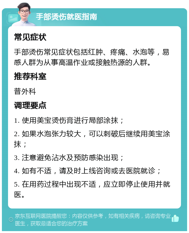 手部烫伤就医指南 常见症状 手部烫伤常见症状包括红肿、疼痛、水泡等，易感人群为从事高温作业或接触热源的人群。 推荐科室 普外科 调理要点 1. 使用美宝烫伤膏进行局部涂抹； 2. 如果水泡张力较大，可以刺破后继续用美宝涂抹； 3. 注意避免沾水及预防感染出现； 4. 如有不适，请及时上线咨询或去医院就诊； 5. 在用药过程中出现不适，应立即停止使用并就医。