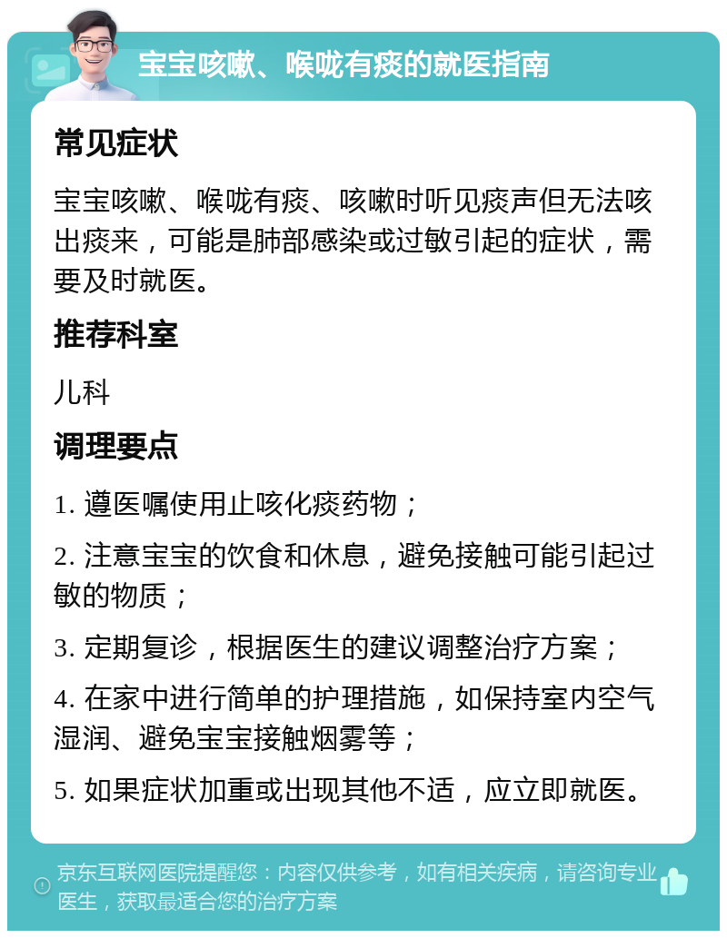 宝宝咳嗽、喉咙有痰的就医指南 常见症状 宝宝咳嗽、喉咙有痰、咳嗽时听见痰声但无法咳出痰来，可能是肺部感染或过敏引起的症状，需要及时就医。 推荐科室 儿科 调理要点 1. 遵医嘱使用止咳化痰药物； 2. 注意宝宝的饮食和休息，避免接触可能引起过敏的物质； 3. 定期复诊，根据医生的建议调整治疗方案； 4. 在家中进行简单的护理措施，如保持室内空气湿润、避免宝宝接触烟雾等； 5. 如果症状加重或出现其他不适，应立即就医。