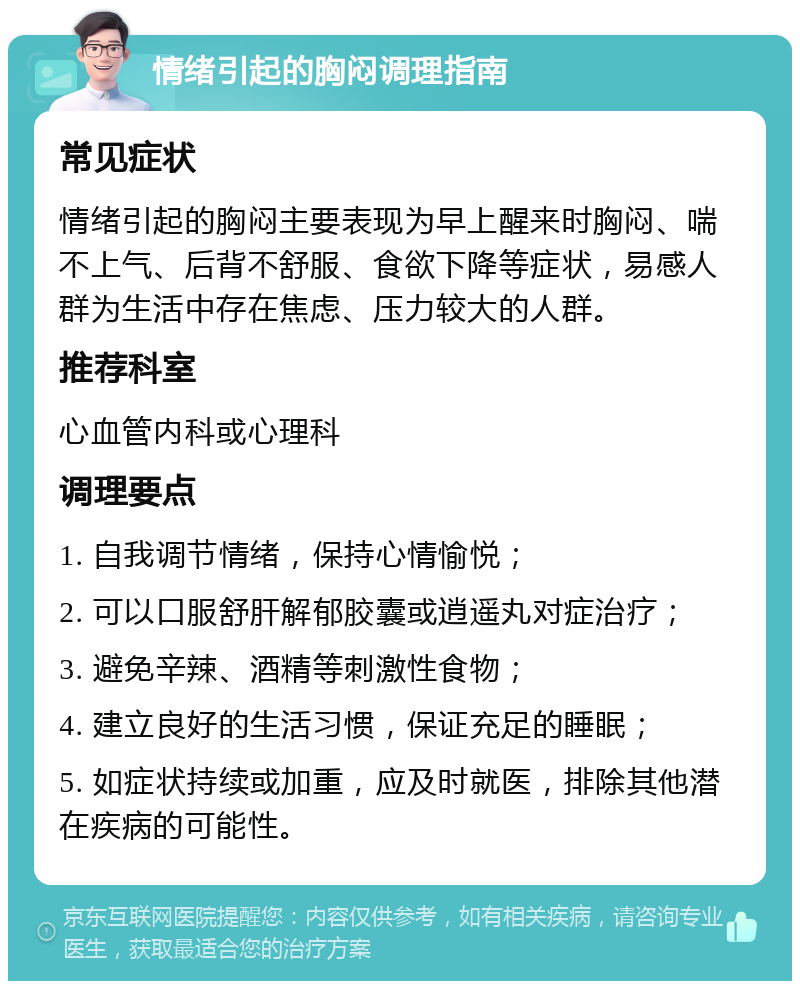 情绪引起的胸闷调理指南 常见症状 情绪引起的胸闷主要表现为早上醒来时胸闷、喘不上气、后背不舒服、食欲下降等症状，易感人群为生活中存在焦虑、压力较大的人群。 推荐科室 心血管内科或心理科 调理要点 1. 自我调节情绪，保持心情愉悦； 2. 可以口服舒肝解郁胶囊或逍遥丸对症治疗； 3. 避免辛辣、酒精等刺激性食物； 4. 建立良好的生活习惯，保证充足的睡眠； 5. 如症状持续或加重，应及时就医，排除其他潜在疾病的可能性。