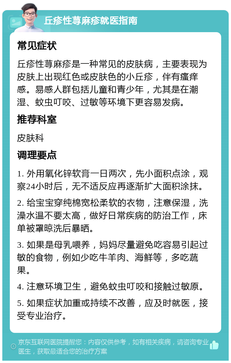 丘疹性荨麻疹就医指南 常见症状 丘疹性荨麻疹是一种常见的皮肤病，主要表现为皮肤上出现红色或皮肤色的小丘疹，伴有瘙痒感。易感人群包括儿童和青少年，尤其是在潮湿、蚊虫叮咬、过敏等环境下更容易发病。 推荐科室 皮肤科 调理要点 1. 外用氧化锌软膏一日两次，先小面积点涂，观察24小时后，无不适反应再逐渐扩大面积涂抹。 2. 给宝宝穿纯棉宽松柔软的衣物，注意保湿，洗澡水温不要太高，做好日常疾病的防治工作，床单被罩晾洗后暴晒。 3. 如果是母乳喂养，妈妈尽量避免吃容易引起过敏的食物，例如少吃牛羊肉、海鲜等，多吃蔬果。 4. 注意环境卫生，避免蚊虫叮咬和接触过敏原。 5. 如果症状加重或持续不改善，应及时就医，接受专业治疗。