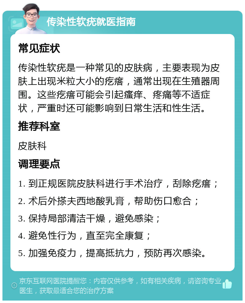 传染性软疣就医指南 常见症状 传染性软疣是一种常见的皮肤病，主要表现为皮肤上出现米粒大小的疙瘩，通常出现在生殖器周围。这些疙瘩可能会引起瘙痒、疼痛等不适症状，严重时还可能影响到日常生活和性生活。 推荐科室 皮肤科 调理要点 1. 到正规医院皮肤科进行手术治疗，刮除疙瘩； 2. 术后外搽夫西地酸乳膏，帮助伤口愈合； 3. 保持局部清洁干燥，避免感染； 4. 避免性行为，直至完全康复； 5. 加强免疫力，提高抵抗力，预防再次感染。