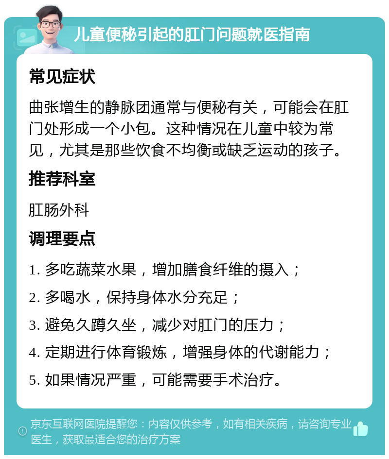 儿童便秘引起的肛门问题就医指南 常见症状 曲张增生的静脉团通常与便秘有关，可能会在肛门处形成一个小包。这种情况在儿童中较为常见，尤其是那些饮食不均衡或缺乏运动的孩子。 推荐科室 肛肠外科 调理要点 1. 多吃蔬菜水果，增加膳食纤维的摄入； 2. 多喝水，保持身体水分充足； 3. 避免久蹲久坐，减少对肛门的压力； 4. 定期进行体育锻炼，增强身体的代谢能力； 5. 如果情况严重，可能需要手术治疗。