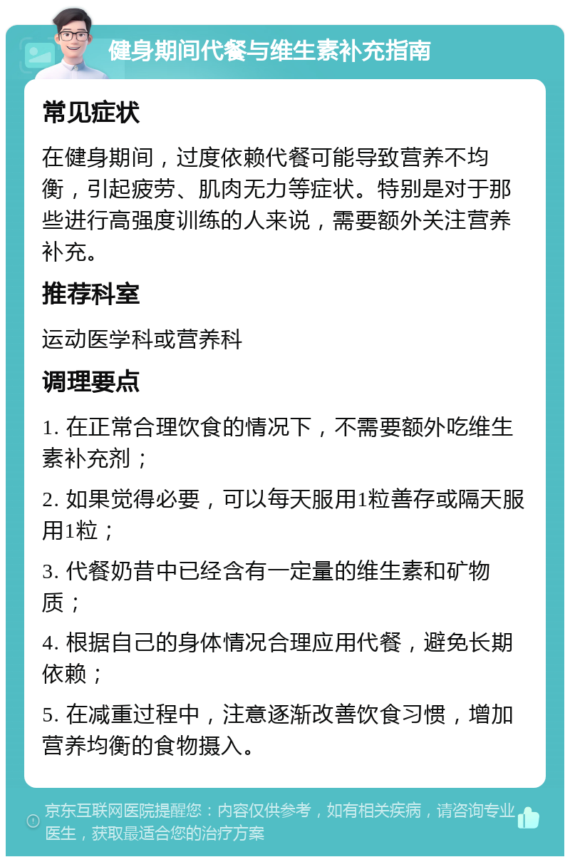 健身期间代餐与维生素补充指南 常见症状 在健身期间，过度依赖代餐可能导致营养不均衡，引起疲劳、肌肉无力等症状。特别是对于那些进行高强度训练的人来说，需要额外关注营养补充。 推荐科室 运动医学科或营养科 调理要点 1. 在正常合理饮食的情况下，不需要额外吃维生素补充剂； 2. 如果觉得必要，可以每天服用1粒善存或隔天服用1粒； 3. 代餐奶昔中已经含有一定量的维生素和矿物质； 4. 根据自己的身体情况合理应用代餐，避免长期依赖； 5. 在减重过程中，注意逐渐改善饮食习惯，增加营养均衡的食物摄入。