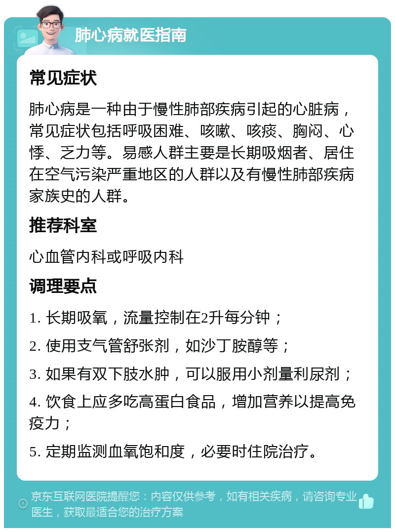 肺心病就医指南 常见症状 肺心病是一种由于慢性肺部疾病引起的心脏病，常见症状包括呼吸困难、咳嗽、咳痰、胸闷、心悸、乏力等。易感人群主要是长期吸烟者、居住在空气污染严重地区的人群以及有慢性肺部疾病家族史的人群。 推荐科室 心血管内科或呼吸内科 调理要点 1. 长期吸氧，流量控制在2升每分钟； 2. 使用支气管舒张剂，如沙丁胺醇等； 3. 如果有双下肢水肿，可以服用小剂量利尿剂； 4. 饮食上应多吃高蛋白食品，增加营养以提高免疫力； 5. 定期监测血氧饱和度，必要时住院治疗。