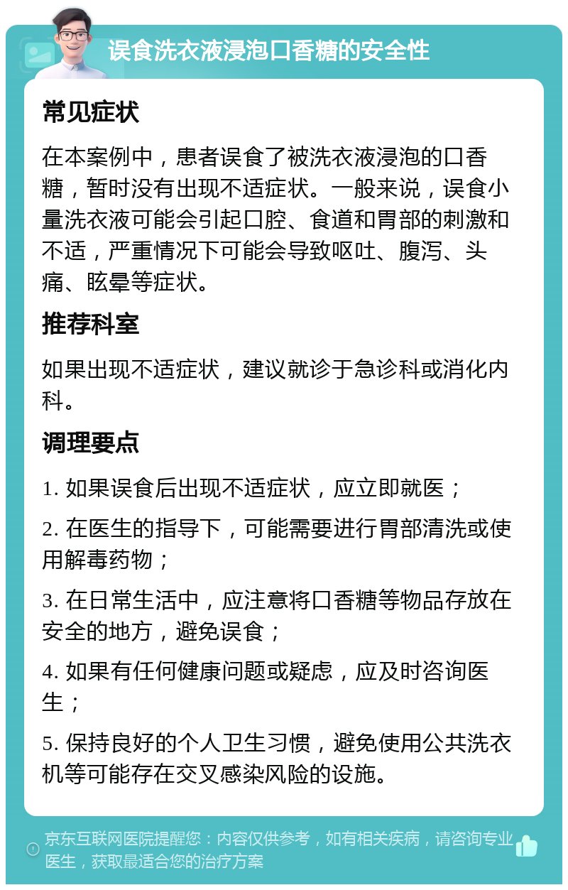 误食洗衣液浸泡口香糖的安全性 常见症状 在本案例中，患者误食了被洗衣液浸泡的口香糖，暂时没有出现不适症状。一般来说，误食小量洗衣液可能会引起口腔、食道和胃部的刺激和不适，严重情况下可能会导致呕吐、腹泻、头痛、眩晕等症状。 推荐科室 如果出现不适症状，建议就诊于急诊科或消化内科。 调理要点 1. 如果误食后出现不适症状，应立即就医； 2. 在医生的指导下，可能需要进行胃部清洗或使用解毒药物； 3. 在日常生活中，应注意将口香糖等物品存放在安全的地方，避免误食； 4. 如果有任何健康问题或疑虑，应及时咨询医生； 5. 保持良好的个人卫生习惯，避免使用公共洗衣机等可能存在交叉感染风险的设施。