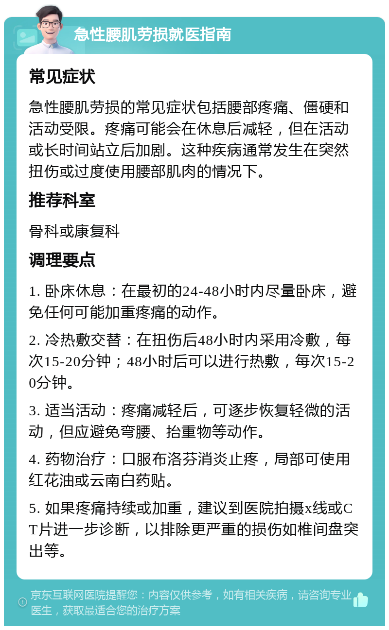 急性腰肌劳损就医指南 常见症状 急性腰肌劳损的常见症状包括腰部疼痛、僵硬和活动受限。疼痛可能会在休息后减轻，但在活动或长时间站立后加剧。这种疾病通常发生在突然扭伤或过度使用腰部肌肉的情况下。 推荐科室 骨科或康复科 调理要点 1. 卧床休息：在最初的24-48小时内尽量卧床，避免任何可能加重疼痛的动作。 2. 冷热敷交替：在扭伤后48小时内采用冷敷，每次15-20分钟；48小时后可以进行热敷，每次15-20分钟。 3. 适当活动：疼痛减轻后，可逐步恢复轻微的活动，但应避免弯腰、抬重物等动作。 4. 药物治疗：口服布洛芬消炎止疼，局部可使用红花油或云南白药贴。 5. 如果疼痛持续或加重，建议到医院拍摄x线或CT片进一步诊断，以排除更严重的损伤如椎间盘突出等。