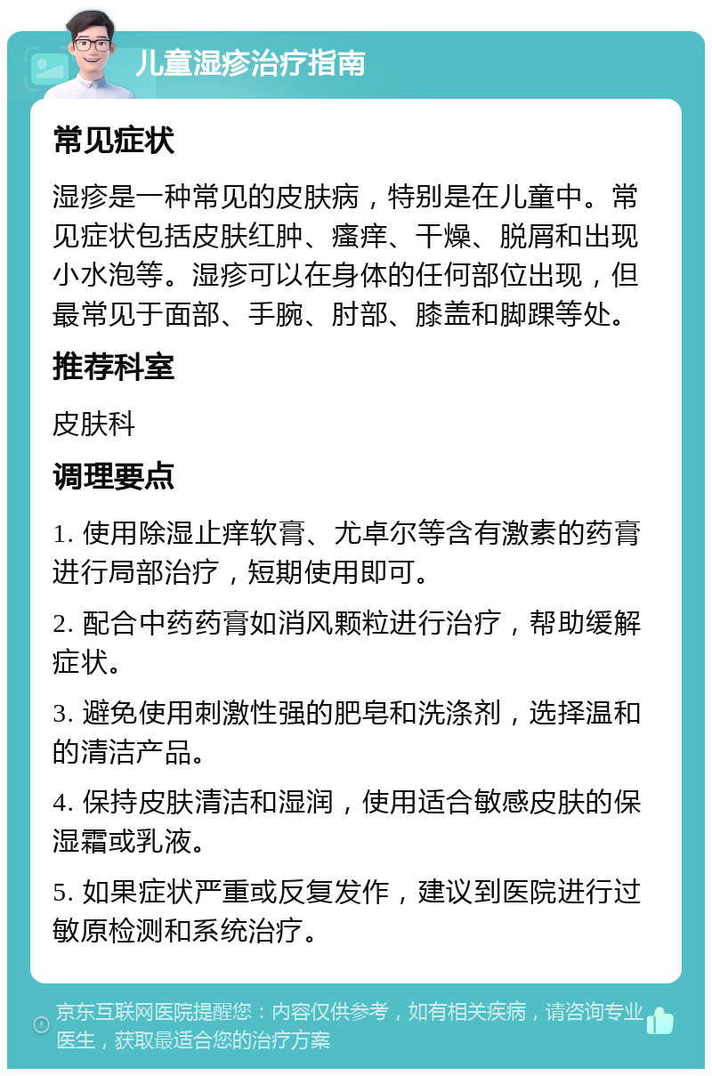 儿童湿疹治疗指南 常见症状 湿疹是一种常见的皮肤病，特别是在儿童中。常见症状包括皮肤红肿、瘙痒、干燥、脱屑和出现小水泡等。湿疹可以在身体的任何部位出现，但最常见于面部、手腕、肘部、膝盖和脚踝等处。 推荐科室 皮肤科 调理要点 1. 使用除湿止痒软膏、尤卓尔等含有激素的药膏进行局部治疗，短期使用即可。 2. 配合中药药膏如消风颗粒进行治疗，帮助缓解症状。 3. 避免使用刺激性强的肥皂和洗涤剂，选择温和的清洁产品。 4. 保持皮肤清洁和湿润，使用适合敏感皮肤的保湿霜或乳液。 5. 如果症状严重或反复发作，建议到医院进行过敏原检测和系统治疗。