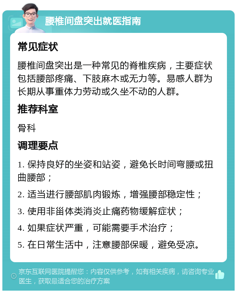 腰椎间盘突出就医指南 常见症状 腰椎间盘突出是一种常见的脊椎疾病，主要症状包括腰部疼痛、下肢麻木或无力等。易感人群为长期从事重体力劳动或久坐不动的人群。 推荐科室 骨科 调理要点 1. 保持良好的坐姿和站姿，避免长时间弯腰或扭曲腰部； 2. 适当进行腰部肌肉锻炼，增强腰部稳定性； 3. 使用非甾体类消炎止痛药物缓解症状； 4. 如果症状严重，可能需要手术治疗； 5. 在日常生活中，注意腰部保暖，避免受凉。