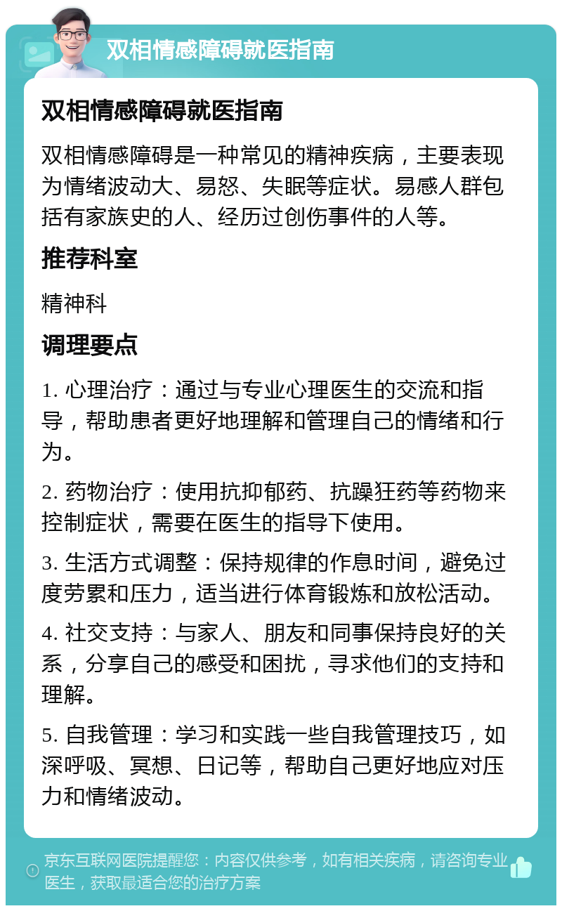 双相情感障碍就医指南 双相情感障碍就医指南 双相情感障碍是一种常见的精神疾病，主要表现为情绪波动大、易怒、失眠等症状。易感人群包括有家族史的人、经历过创伤事件的人等。 推荐科室 精神科 调理要点 1. 心理治疗：通过与专业心理医生的交流和指导，帮助患者更好地理解和管理自己的情绪和行为。 2. 药物治疗：使用抗抑郁药、抗躁狂药等药物来控制症状，需要在医生的指导下使用。 3. 生活方式调整：保持规律的作息时间，避免过度劳累和压力，适当进行体育锻炼和放松活动。 4. 社交支持：与家人、朋友和同事保持良好的关系，分享自己的感受和困扰，寻求他们的支持和理解。 5. 自我管理：学习和实践一些自我管理技巧，如深呼吸、冥想、日记等，帮助自己更好地应对压力和情绪波动。