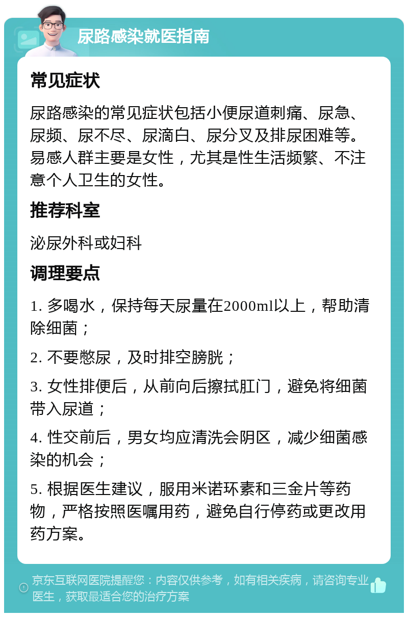 尿路感染就医指南 常见症状 尿路感染的常见症状包括小便尿道刺痛、尿急、尿频、尿不尽、尿滴白、尿分叉及排尿困难等。易感人群主要是女性，尤其是性生活频繁、不注意个人卫生的女性。 推荐科室 泌尿外科或妇科 调理要点 1. 多喝水，保持每天尿量在2000ml以上，帮助清除细菌； 2. 不要憋尿，及时排空膀胱； 3. 女性排便后，从前向后擦拭肛门，避免将细菌带入尿道； 4. 性交前后，男女均应清洗会阴区，减少细菌感染的机会； 5. 根据医生建议，服用米诺环素和三金片等药物，严格按照医嘱用药，避免自行停药或更改用药方案。