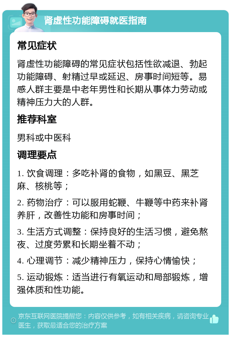 肾虚性功能障碍就医指南 常见症状 肾虚性功能障碍的常见症状包括性欲减退、勃起功能障碍、射精过早或延迟、房事时间短等。易感人群主要是中老年男性和长期从事体力劳动或精神压力大的人群。 推荐科室 男科或中医科 调理要点 1. 饮食调理：多吃补肾的食物，如黑豆、黑芝麻、核桃等； 2. 药物治疗：可以服用蛇鞭、牛鞭等中药来补肾养肝，改善性功能和房事时间； 3. 生活方式调整：保持良好的生活习惯，避免熬夜、过度劳累和长期坐着不动； 4. 心理调节：减少精神压力，保持心情愉快； 5. 运动锻炼：适当进行有氧运动和局部锻炼，增强体质和性功能。