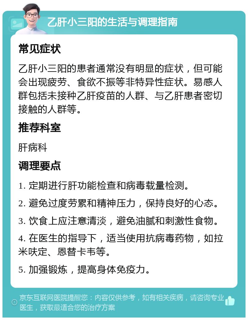 乙肝小三阳的生活与调理指南 常见症状 乙肝小三阳的患者通常没有明显的症状，但可能会出现疲劳、食欲不振等非特异性症状。易感人群包括未接种乙肝疫苗的人群、与乙肝患者密切接触的人群等。 推荐科室 肝病科 调理要点 1. 定期进行肝功能检查和病毒载量检测。 2. 避免过度劳累和精神压力，保持良好的心态。 3. 饮食上应注意清淡，避免油腻和刺激性食物。 4. 在医生的指导下，适当使用抗病毒药物，如拉米呋定、恩替卡韦等。 5. 加强锻炼，提高身体免疫力。