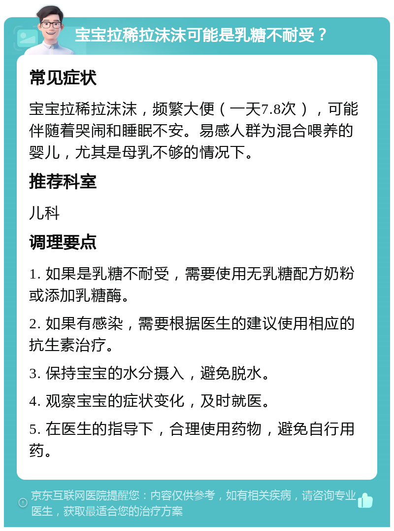 宝宝拉稀拉沫沫可能是乳糖不耐受？ 常见症状 宝宝拉稀拉沫沫，频繁大便（一天7.8次），可能伴随着哭闹和睡眠不安。易感人群为混合喂养的婴儿，尤其是母乳不够的情况下。 推荐科室 儿科 调理要点 1. 如果是乳糖不耐受，需要使用无乳糖配方奶粉或添加乳糖酶。 2. 如果有感染，需要根据医生的建议使用相应的抗生素治疗。 3. 保持宝宝的水分摄入，避免脱水。 4. 观察宝宝的症状变化，及时就医。 5. 在医生的指导下，合理使用药物，避免自行用药。