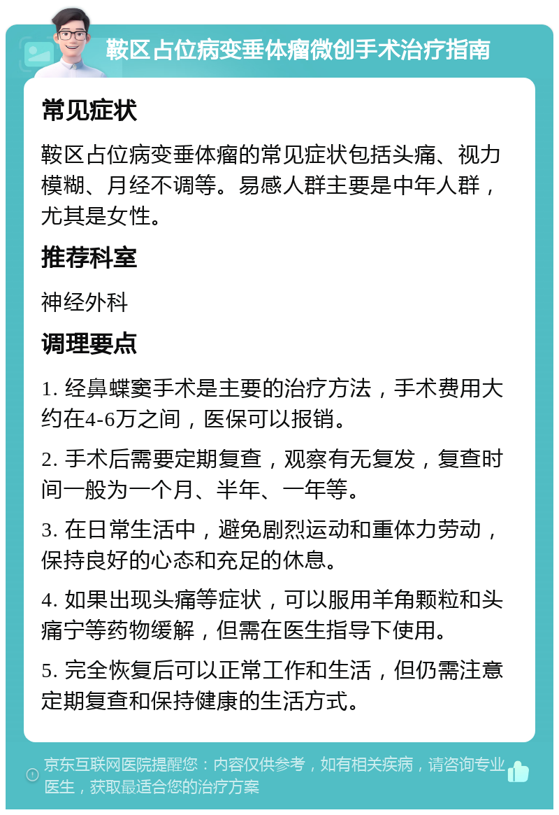 鞍区占位病变垂体瘤微创手术治疗指南 常见症状 鞍区占位病变垂体瘤的常见症状包括头痛、视力模糊、月经不调等。易感人群主要是中年人群，尤其是女性。 推荐科室 神经外科 调理要点 1. 经鼻蝶窦手术是主要的治疗方法，手术费用大约在4-6万之间，医保可以报销。 2. 手术后需要定期复查，观察有无复发，复查时间一般为一个月、半年、一年等。 3. 在日常生活中，避免剧烈运动和重体力劳动，保持良好的心态和充足的休息。 4. 如果出现头痛等症状，可以服用羊角颗粒和头痛宁等药物缓解，但需在医生指导下使用。 5. 完全恢复后可以正常工作和生活，但仍需注意定期复查和保持健康的生活方式。