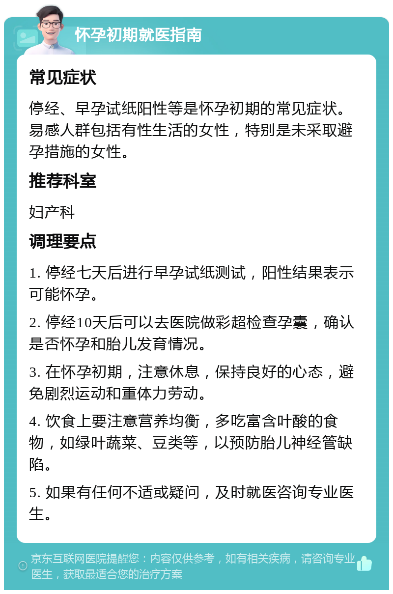 怀孕初期就医指南 常见症状 停经、早孕试纸阳性等是怀孕初期的常见症状。易感人群包括有性生活的女性，特别是未采取避孕措施的女性。 推荐科室 妇产科 调理要点 1. 停经七天后进行早孕试纸测试，阳性结果表示可能怀孕。 2. 停经10天后可以去医院做彩超检查孕囊，确认是否怀孕和胎儿发育情况。 3. 在怀孕初期，注意休息，保持良好的心态，避免剧烈运动和重体力劳动。 4. 饮食上要注意营养均衡，多吃富含叶酸的食物，如绿叶蔬菜、豆类等，以预防胎儿神经管缺陷。 5. 如果有任何不适或疑问，及时就医咨询专业医生。