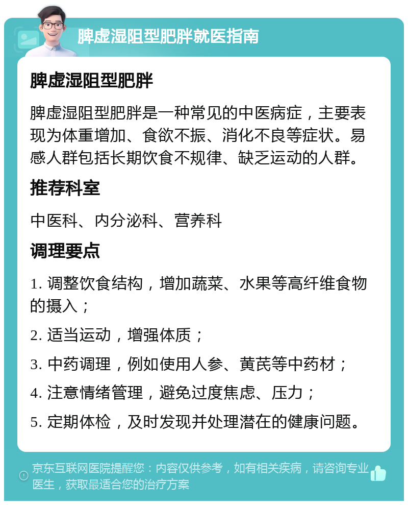 脾虚湿阻型肥胖就医指南 脾虚湿阻型肥胖 脾虚湿阻型肥胖是一种常见的中医病症，主要表现为体重增加、食欲不振、消化不良等症状。易感人群包括长期饮食不规律、缺乏运动的人群。 推荐科室 中医科、内分泌科、营养科 调理要点 1. 调整饮食结构，增加蔬菜、水果等高纤维食物的摄入； 2. 适当运动，增强体质； 3. 中药调理，例如使用人参、黄芪等中药材； 4. 注意情绪管理，避免过度焦虑、压力； 5. 定期体检，及时发现并处理潜在的健康问题。