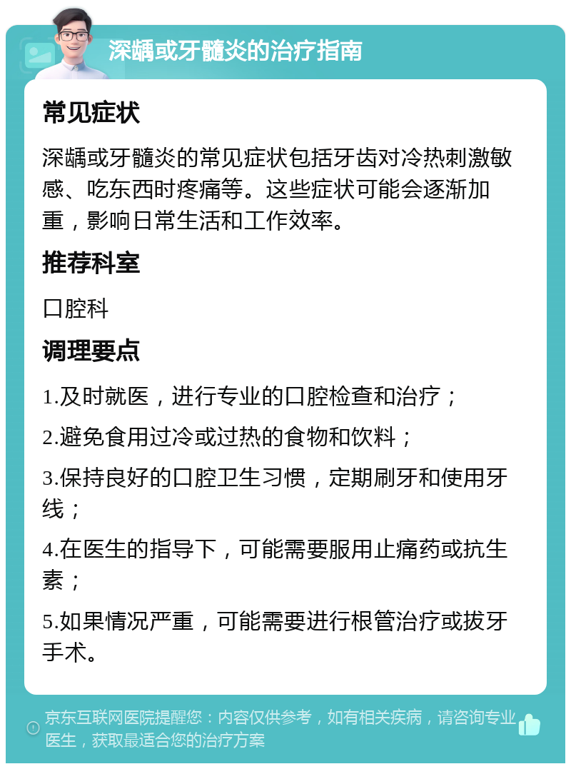 深龋或牙髓炎的治疗指南 常见症状 深龋或牙髓炎的常见症状包括牙齿对冷热刺激敏感、吃东西时疼痛等。这些症状可能会逐渐加重，影响日常生活和工作效率。 推荐科室 口腔科 调理要点 1.及时就医，进行专业的口腔检查和治疗； 2.避免食用过冷或过热的食物和饮料； 3.保持良好的口腔卫生习惯，定期刷牙和使用牙线； 4.在医生的指导下，可能需要服用止痛药或抗生素； 5.如果情况严重，可能需要进行根管治疗或拔牙手术。