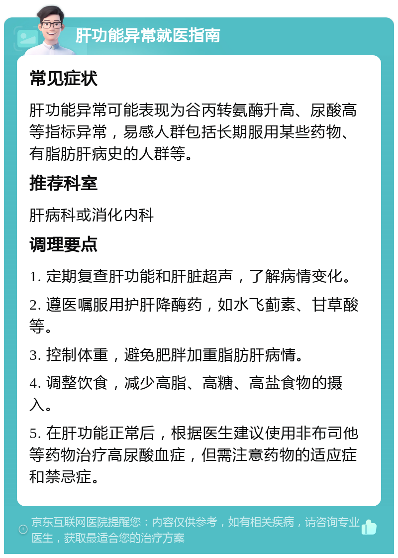 肝功能异常就医指南 常见症状 肝功能异常可能表现为谷丙转氨酶升高、尿酸高等指标异常，易感人群包括长期服用某些药物、有脂肪肝病史的人群等。 推荐科室 肝病科或消化内科 调理要点 1. 定期复查肝功能和肝脏超声，了解病情变化。 2. 遵医嘱服用护肝降酶药，如水飞蓟素、甘草酸等。 3. 控制体重，避免肥胖加重脂肪肝病情。 4. 调整饮食，减少高脂、高糖、高盐食物的摄入。 5. 在肝功能正常后，根据医生建议使用非布司他等药物治疗高尿酸血症，但需注意药物的适应症和禁忌症。