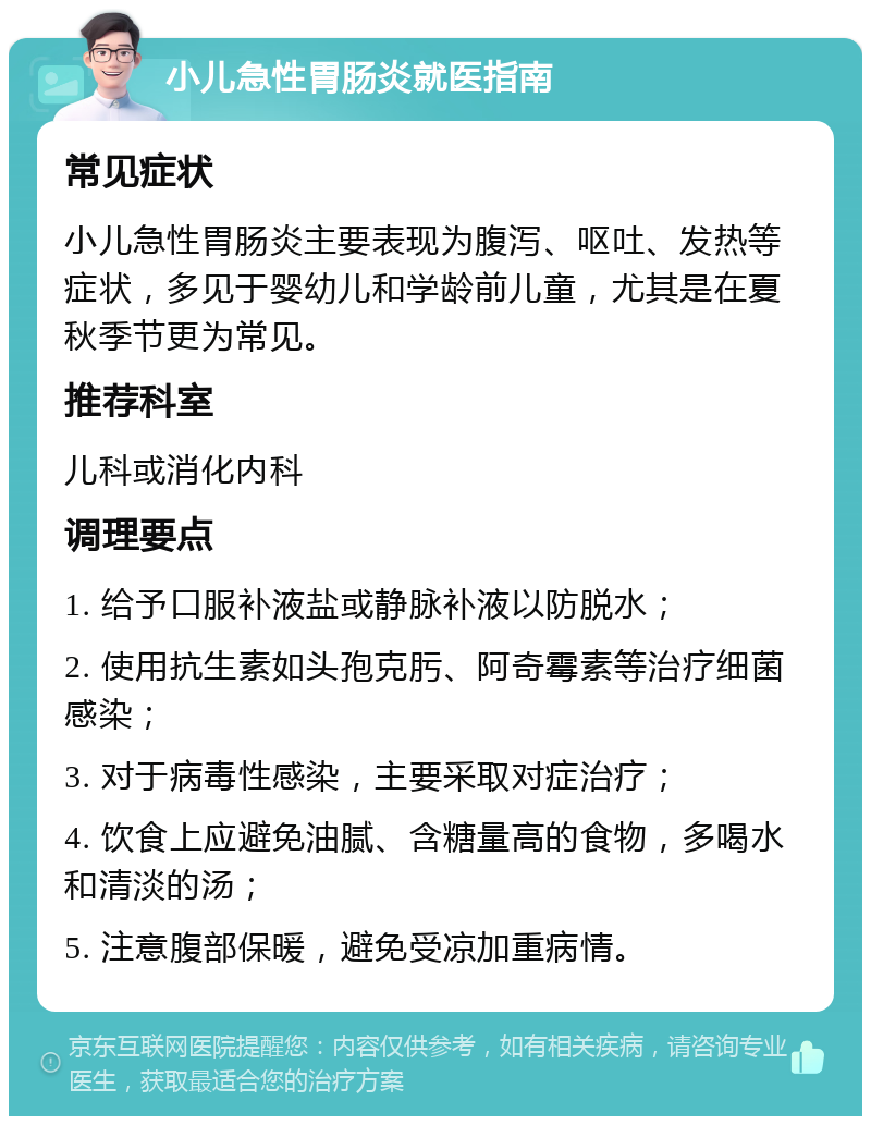 小儿急性胃肠炎就医指南 常见症状 小儿急性胃肠炎主要表现为腹泻、呕吐、发热等症状，多见于婴幼儿和学龄前儿童，尤其是在夏秋季节更为常见。 推荐科室 儿科或消化内科 调理要点 1. 给予口服补液盐或静脉补液以防脱水； 2. 使用抗生素如头孢克肟、阿奇霉素等治疗细菌感染； 3. 对于病毒性感染，主要采取对症治疗； 4. 饮食上应避免油腻、含糖量高的食物，多喝水和清淡的汤； 5. 注意腹部保暖，避免受凉加重病情。