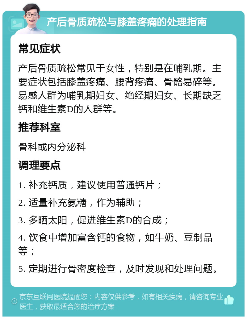 产后骨质疏松与膝盖疼痛的处理指南 常见症状 产后骨质疏松常见于女性，特别是在哺乳期。主要症状包括膝盖疼痛、腰背疼痛、骨骼易碎等。易感人群为哺乳期妇女、绝经期妇女、长期缺乏钙和维生素D的人群等。 推荐科室 骨科或内分泌科 调理要点 1. 补充钙质，建议使用普通钙片； 2. 适量补充氨糖，作为辅助； 3. 多晒太阳，促进维生素D的合成； 4. 饮食中增加富含钙的食物，如牛奶、豆制品等； 5. 定期进行骨密度检查，及时发现和处理问题。