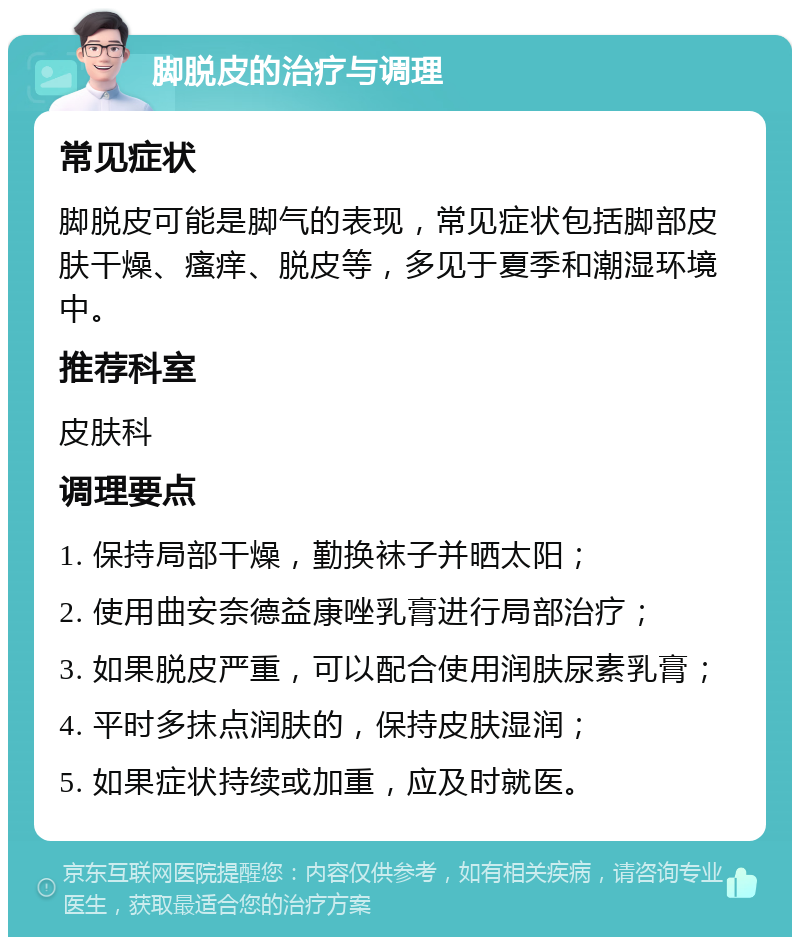 脚脱皮的治疗与调理 常见症状 脚脱皮可能是脚气的表现，常见症状包括脚部皮肤干燥、瘙痒、脱皮等，多见于夏季和潮湿环境中。 推荐科室 皮肤科 调理要点 1. 保持局部干燥，勤换袜子并晒太阳； 2. 使用曲安奈德益康唑乳膏进行局部治疗； 3. 如果脱皮严重，可以配合使用润肤尿素乳膏； 4. 平时多抹点润肤的，保持皮肤湿润； 5. 如果症状持续或加重，应及时就医。