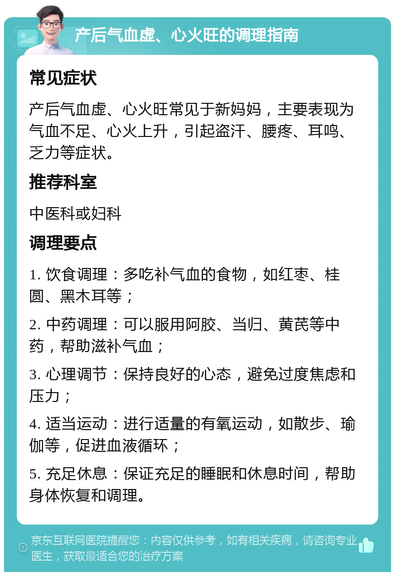 产后气血虚、心火旺的调理指南 常见症状 产后气血虚、心火旺常见于新妈妈，主要表现为气血不足、心火上升，引起盗汗、腰疼、耳鸣、乏力等症状。 推荐科室 中医科或妇科 调理要点 1. 饮食调理：多吃补气血的食物，如红枣、桂圆、黑木耳等； 2. 中药调理：可以服用阿胶、当归、黄芪等中药，帮助滋补气血； 3. 心理调节：保持良好的心态，避免过度焦虑和压力； 4. 适当运动：进行适量的有氧运动，如散步、瑜伽等，促进血液循环； 5. 充足休息：保证充足的睡眠和休息时间，帮助身体恢复和调理。