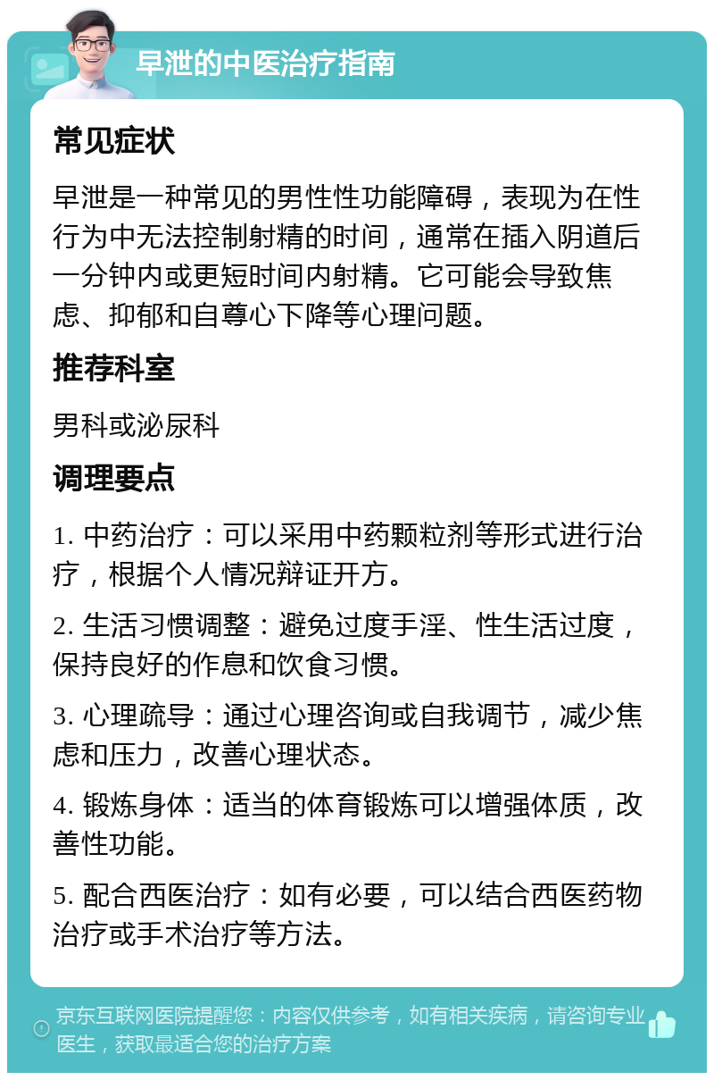 早泄的中医治疗指南 常见症状 早泄是一种常见的男性性功能障碍，表现为在性行为中无法控制射精的时间，通常在插入阴道后一分钟内或更短时间内射精。它可能会导致焦虑、抑郁和自尊心下降等心理问题。 推荐科室 男科或泌尿科 调理要点 1. 中药治疗：可以采用中药颗粒剂等形式进行治疗，根据个人情况辩证开方。 2. 生活习惯调整：避免过度手淫、性生活过度，保持良好的作息和饮食习惯。 3. 心理疏导：通过心理咨询或自我调节，减少焦虑和压力，改善心理状态。 4. 锻炼身体：适当的体育锻炼可以增强体质，改善性功能。 5. 配合西医治疗：如有必要，可以结合西医药物治疗或手术治疗等方法。