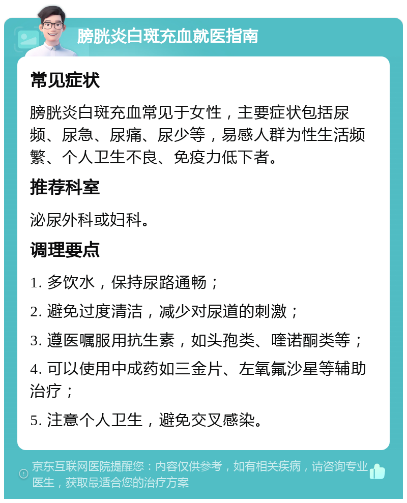 膀胱炎白斑充血就医指南 常见症状 膀胱炎白斑充血常见于女性，主要症状包括尿频、尿急、尿痛、尿少等，易感人群为性生活频繁、个人卫生不良、免疫力低下者。 推荐科室 泌尿外科或妇科。 调理要点 1. 多饮水，保持尿路通畅； 2. 避免过度清洁，减少对尿道的刺激； 3. 遵医嘱服用抗生素，如头孢类、喹诺酮类等； 4. 可以使用中成药如三金片、左氧氟沙星等辅助治疗； 5. 注意个人卫生，避免交叉感染。