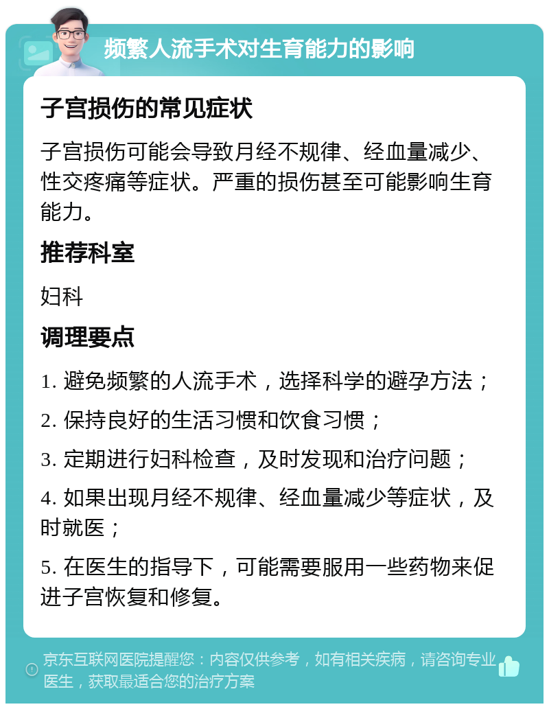 频繁人流手术对生育能力的影响 子宫损伤的常见症状 子宫损伤可能会导致月经不规律、经血量减少、性交疼痛等症状。严重的损伤甚至可能影响生育能力。 推荐科室 妇科 调理要点 1. 避免频繁的人流手术，选择科学的避孕方法； 2. 保持良好的生活习惯和饮食习惯； 3. 定期进行妇科检查，及时发现和治疗问题； 4. 如果出现月经不规律、经血量减少等症状，及时就医； 5. 在医生的指导下，可能需要服用一些药物来促进子宫恢复和修复。