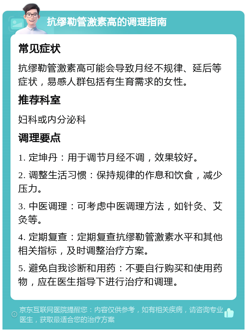 抗缪勒管激素高的调理指南 常见症状 抗缪勒管激素高可能会导致月经不规律、延后等症状，易感人群包括有生育需求的女性。 推荐科室 妇科或内分泌科 调理要点 1. 定坤丹：用于调节月经不调，效果较好。 2. 调整生活习惯：保持规律的作息和饮食，减少压力。 3. 中医调理：可考虑中医调理方法，如针灸、艾灸等。 4. 定期复查：定期复查抗缪勒管激素水平和其他相关指标，及时调整治疗方案。 5. 避免自我诊断和用药：不要自行购买和使用药物，应在医生指导下进行治疗和调理。