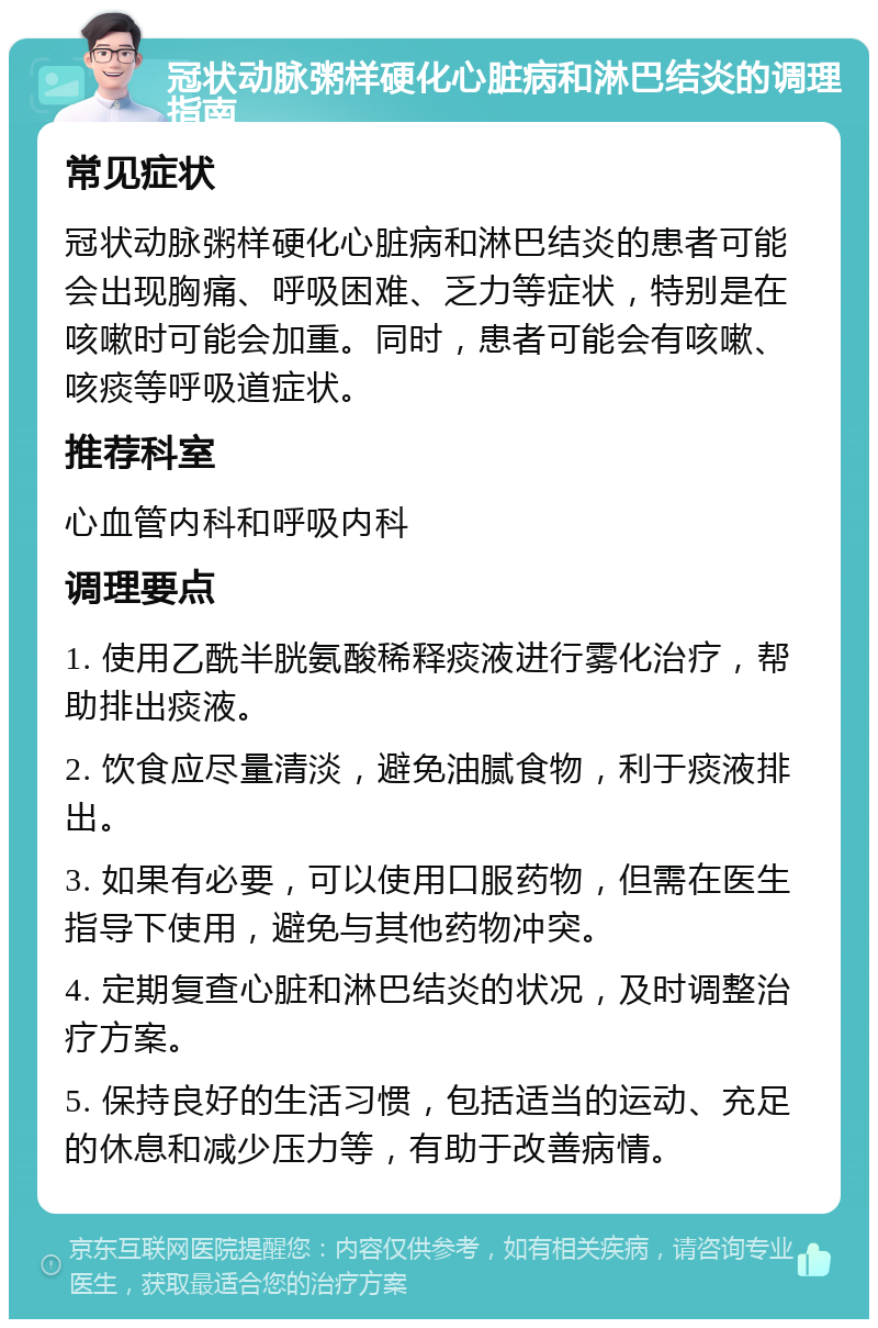 冠状动脉粥样硬化心脏病和淋巴结炎的调理指南 常见症状 冠状动脉粥样硬化心脏病和淋巴结炎的患者可能会出现胸痛、呼吸困难、乏力等症状，特别是在咳嗽时可能会加重。同时，患者可能会有咳嗽、咳痰等呼吸道症状。 推荐科室 心血管内科和呼吸内科 调理要点 1. 使用乙酰半胱氨酸稀释痰液进行雾化治疗，帮助排出痰液。 2. 饮食应尽量清淡，避免油腻食物，利于痰液排出。 3. 如果有必要，可以使用口服药物，但需在医生指导下使用，避免与其他药物冲突。 4. 定期复查心脏和淋巴结炎的状况，及时调整治疗方案。 5. 保持良好的生活习惯，包括适当的运动、充足的休息和减少压力等，有助于改善病情。