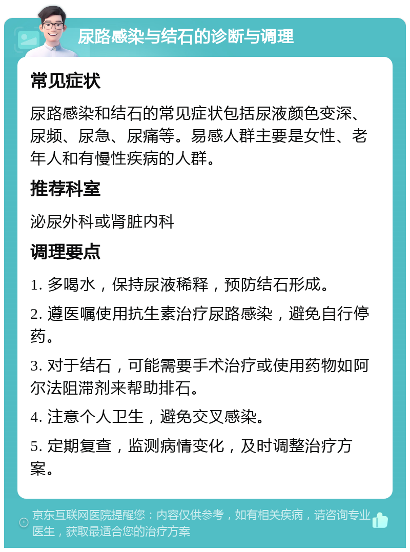 尿路感染与结石的诊断与调理 常见症状 尿路感染和结石的常见症状包括尿液颜色变深、尿频、尿急、尿痛等。易感人群主要是女性、老年人和有慢性疾病的人群。 推荐科室 泌尿外科或肾脏内科 调理要点 1. 多喝水，保持尿液稀释，预防结石形成。 2. 遵医嘱使用抗生素治疗尿路感染，避免自行停药。 3. 对于结石，可能需要手术治疗或使用药物如阿尔法阻滞剂来帮助排石。 4. 注意个人卫生，避免交叉感染。 5. 定期复查，监测病情变化，及时调整治疗方案。