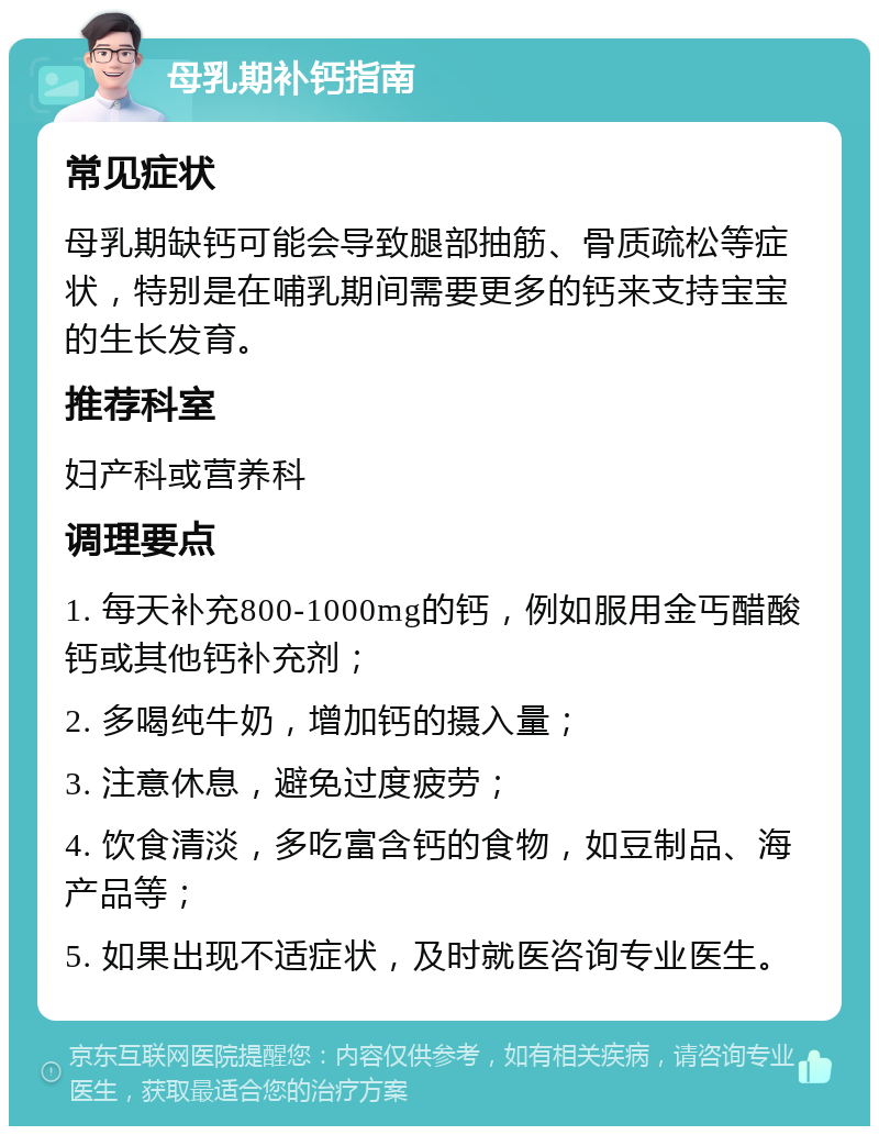 母乳期补钙指南 常见症状 母乳期缺钙可能会导致腿部抽筋、骨质疏松等症状，特别是在哺乳期间需要更多的钙来支持宝宝的生长发育。 推荐科室 妇产科或营养科 调理要点 1. 每天补充800-1000mg的钙，例如服用金丐醋酸钙或其他钙补充剂； 2. 多喝纯牛奶，增加钙的摄入量； 3. 注意休息，避免过度疲劳； 4. 饮食清淡，多吃富含钙的食物，如豆制品、海产品等； 5. 如果出现不适症状，及时就医咨询专业医生。