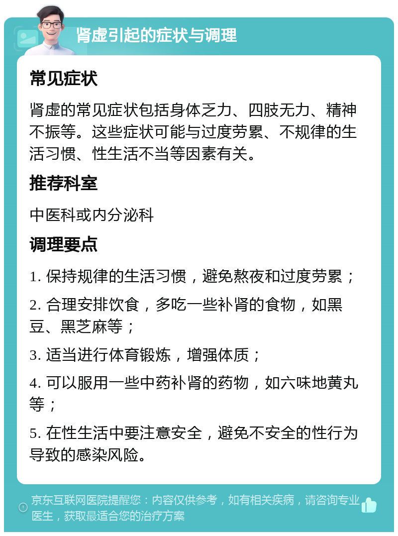 肾虚引起的症状与调理 常见症状 肾虚的常见症状包括身体乏力、四肢无力、精神不振等。这些症状可能与过度劳累、不规律的生活习惯、性生活不当等因素有关。 推荐科室 中医科或内分泌科 调理要点 1. 保持规律的生活习惯，避免熬夜和过度劳累； 2. 合理安排饮食，多吃一些补肾的食物，如黑豆、黑芝麻等； 3. 适当进行体育锻炼，增强体质； 4. 可以服用一些中药补肾的药物，如六味地黄丸等； 5. 在性生活中要注意安全，避免不安全的性行为导致的感染风险。