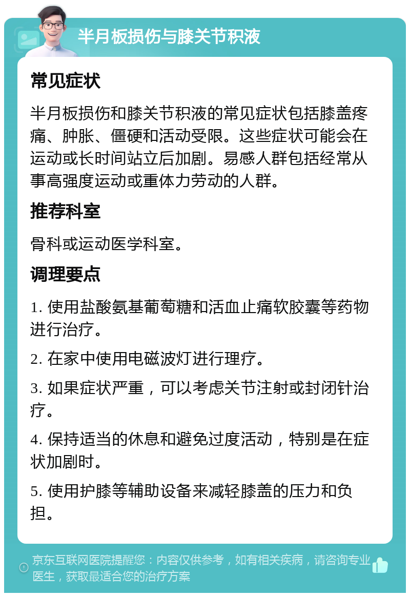 半月板损伤与膝关节积液 常见症状 半月板损伤和膝关节积液的常见症状包括膝盖疼痛、肿胀、僵硬和活动受限。这些症状可能会在运动或长时间站立后加剧。易感人群包括经常从事高强度运动或重体力劳动的人群。 推荐科室 骨科或运动医学科室。 调理要点 1. 使用盐酸氨基葡萄糖和活血止痛软胶囊等药物进行治疗。 2. 在家中使用电磁波灯进行理疗。 3. 如果症状严重，可以考虑关节注射或封闭针治疗。 4. 保持适当的休息和避免过度活动，特别是在症状加剧时。 5. 使用护膝等辅助设备来减轻膝盖的压力和负担。