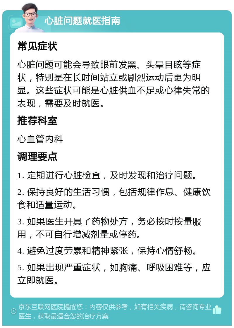 心脏问题就医指南 常见症状 心脏问题可能会导致眼前发黑、头晕目眩等症状，特别是在长时间站立或剧烈运动后更为明显。这些症状可能是心脏供血不足或心律失常的表现，需要及时就医。 推荐科室 心血管内科 调理要点 1. 定期进行心脏检查，及时发现和治疗问题。 2. 保持良好的生活习惯，包括规律作息、健康饮食和适量运动。 3. 如果医生开具了药物处方，务必按时按量服用，不可自行增减剂量或停药。 4. 避免过度劳累和精神紧张，保持心情舒畅。 5. 如果出现严重症状，如胸痛、呼吸困难等，应立即就医。