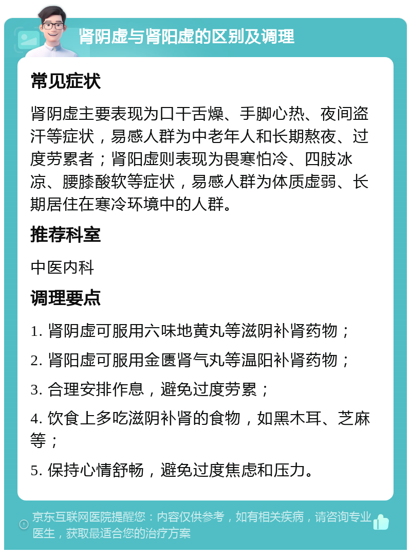 肾阴虚与肾阳虚的区别及调理 常见症状 肾阴虚主要表现为口干舌燥、手脚心热、夜间盗汗等症状，易感人群为中老年人和长期熬夜、过度劳累者；肾阳虚则表现为畏寒怕冷、四肢冰凉、腰膝酸软等症状，易感人群为体质虚弱、长期居住在寒冷环境中的人群。 推荐科室 中医内科 调理要点 1. 肾阴虚可服用六味地黄丸等滋阴补肾药物； 2. 肾阳虚可服用金匮肾气丸等温阳补肾药物； 3. 合理安排作息，避免过度劳累； 4. 饮食上多吃滋阴补肾的食物，如黑木耳、芝麻等； 5. 保持心情舒畅，避免过度焦虑和压力。