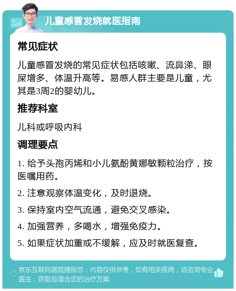 儿童感冒发烧就医指南 常见症状 儿童感冒发烧的常见症状包括咳嗽、流鼻涕、眼屎增多、体温升高等。易感人群主要是儿童，尤其是3周2的婴幼儿。 推荐科室 儿科或呼吸内科 调理要点 1. 给予头孢丙烯和小儿氨酚黄娜敏颗粒治疗，按医嘱用药。 2. 注意观察体温变化，及时退烧。 3. 保持室内空气流通，避免交叉感染。 4. 加强营养，多喝水，增强免疫力。 5. 如果症状加重或不缓解，应及时就医复查。