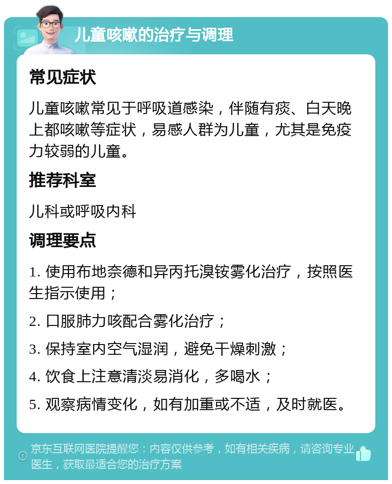 儿童咳嗽的治疗与调理 常见症状 儿童咳嗽常见于呼吸道感染，伴随有痰、白天晚上都咳嗽等症状，易感人群为儿童，尤其是免疫力较弱的儿童。 推荐科室 儿科或呼吸内科 调理要点 1. 使用布地奈德和异丙托溴铵雾化治疗，按照医生指示使用； 2. 口服肺力咳配合雾化治疗； 3. 保持室内空气湿润，避免干燥刺激； 4. 饮食上注意清淡易消化，多喝水； 5. 观察病情变化，如有加重或不适，及时就医。