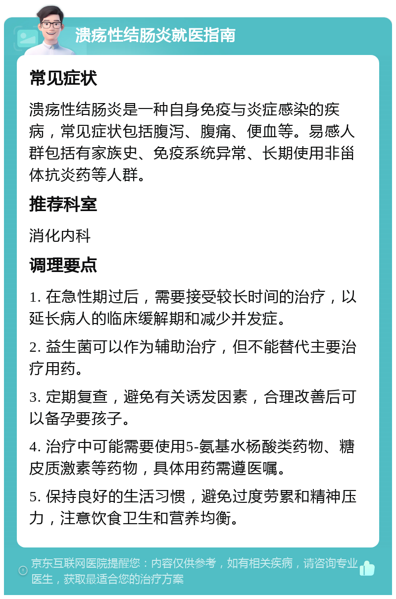 溃疡性结肠炎就医指南 常见症状 溃疡性结肠炎是一种自身免疫与炎症感染的疾病，常见症状包括腹泻、腹痛、便血等。易感人群包括有家族史、免疫系统异常、长期使用非甾体抗炎药等人群。 推荐科室 消化内科 调理要点 1. 在急性期过后，需要接受较长时间的治疗，以延长病人的临床缓解期和减少并发症。 2. 益生菌可以作为辅助治疗，但不能替代主要治疗用药。 3. 定期复查，避免有关诱发因素，合理改善后可以备孕要孩子。 4. 治疗中可能需要使用5-氨基水杨酸类药物、糖皮质激素等药物，具体用药需遵医嘱。 5. 保持良好的生活习惯，避免过度劳累和精神压力，注意饮食卫生和营养均衡。