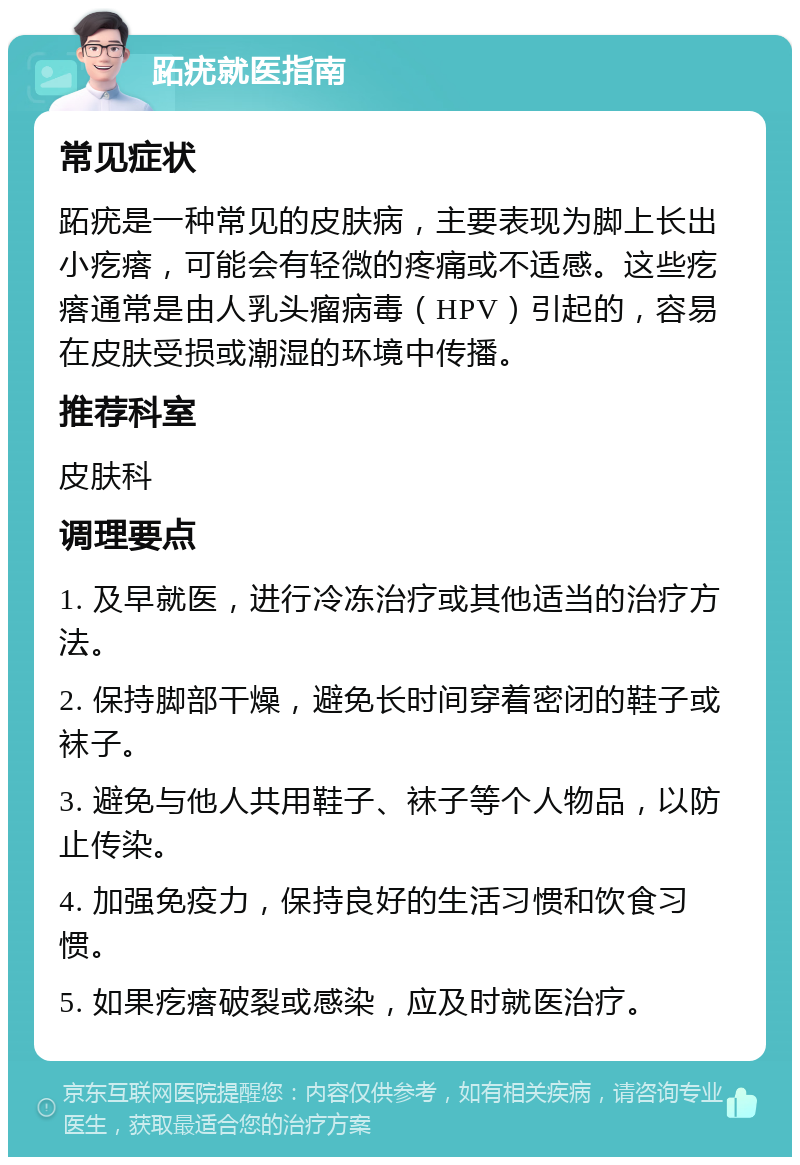 跖疣就医指南 常见症状 跖疣是一种常见的皮肤病，主要表现为脚上长出小疙瘩，可能会有轻微的疼痛或不适感。这些疙瘩通常是由人乳头瘤病毒（HPV）引起的，容易在皮肤受损或潮湿的环境中传播。 推荐科室 皮肤科 调理要点 1. 及早就医，进行冷冻治疗或其他适当的治疗方法。 2. 保持脚部干燥，避免长时间穿着密闭的鞋子或袜子。 3. 避免与他人共用鞋子、袜子等个人物品，以防止传染。 4. 加强免疫力，保持良好的生活习惯和饮食习惯。 5. 如果疙瘩破裂或感染，应及时就医治疗。