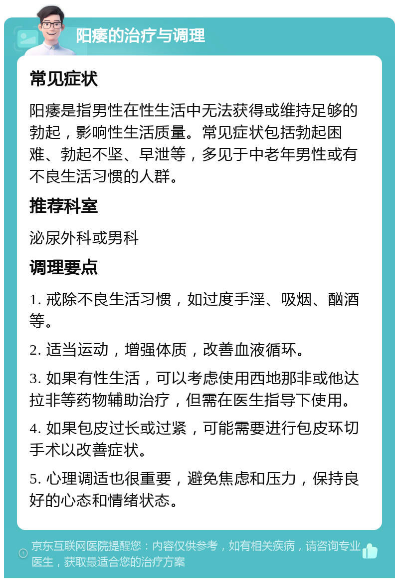 阳痿的治疗与调理 常见症状 阳痿是指男性在性生活中无法获得或维持足够的勃起，影响性生活质量。常见症状包括勃起困难、勃起不坚、早泄等，多见于中老年男性或有不良生活习惯的人群。 推荐科室 泌尿外科或男科 调理要点 1. 戒除不良生活习惯，如过度手淫、吸烟、酗酒等。 2. 适当运动，增强体质，改善血液循环。 3. 如果有性生活，可以考虑使用西地那非或他达拉非等药物辅助治疗，但需在医生指导下使用。 4. 如果包皮过长或过紧，可能需要进行包皮环切手术以改善症状。 5. 心理调适也很重要，避免焦虑和压力，保持良好的心态和情绪状态。