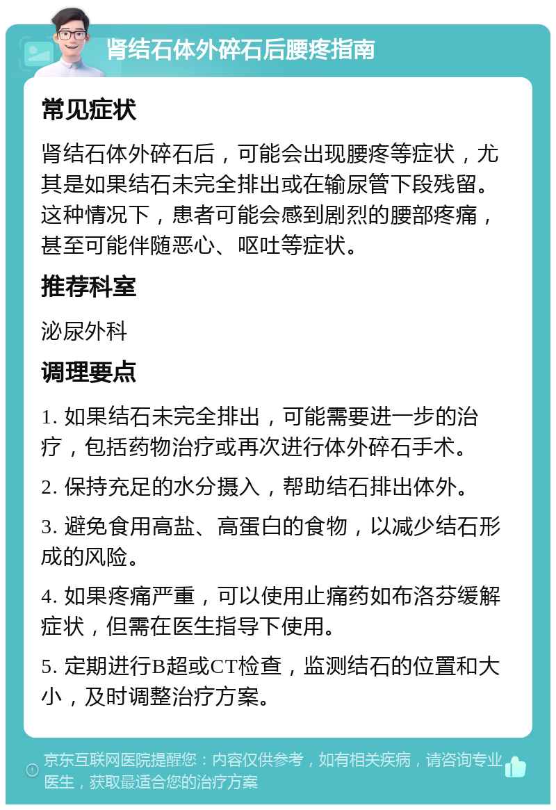 肾结石体外碎石后腰疼指南 常见症状 肾结石体外碎石后，可能会出现腰疼等症状，尤其是如果结石未完全排出或在输尿管下段残留。这种情况下，患者可能会感到剧烈的腰部疼痛，甚至可能伴随恶心、呕吐等症状。 推荐科室 泌尿外科 调理要点 1. 如果结石未完全排出，可能需要进一步的治疗，包括药物治疗或再次进行体外碎石手术。 2. 保持充足的水分摄入，帮助结石排出体外。 3. 避免食用高盐、高蛋白的食物，以减少结石形成的风险。 4. 如果疼痛严重，可以使用止痛药如布洛芬缓解症状，但需在医生指导下使用。 5. 定期进行B超或CT检查，监测结石的位置和大小，及时调整治疗方案。