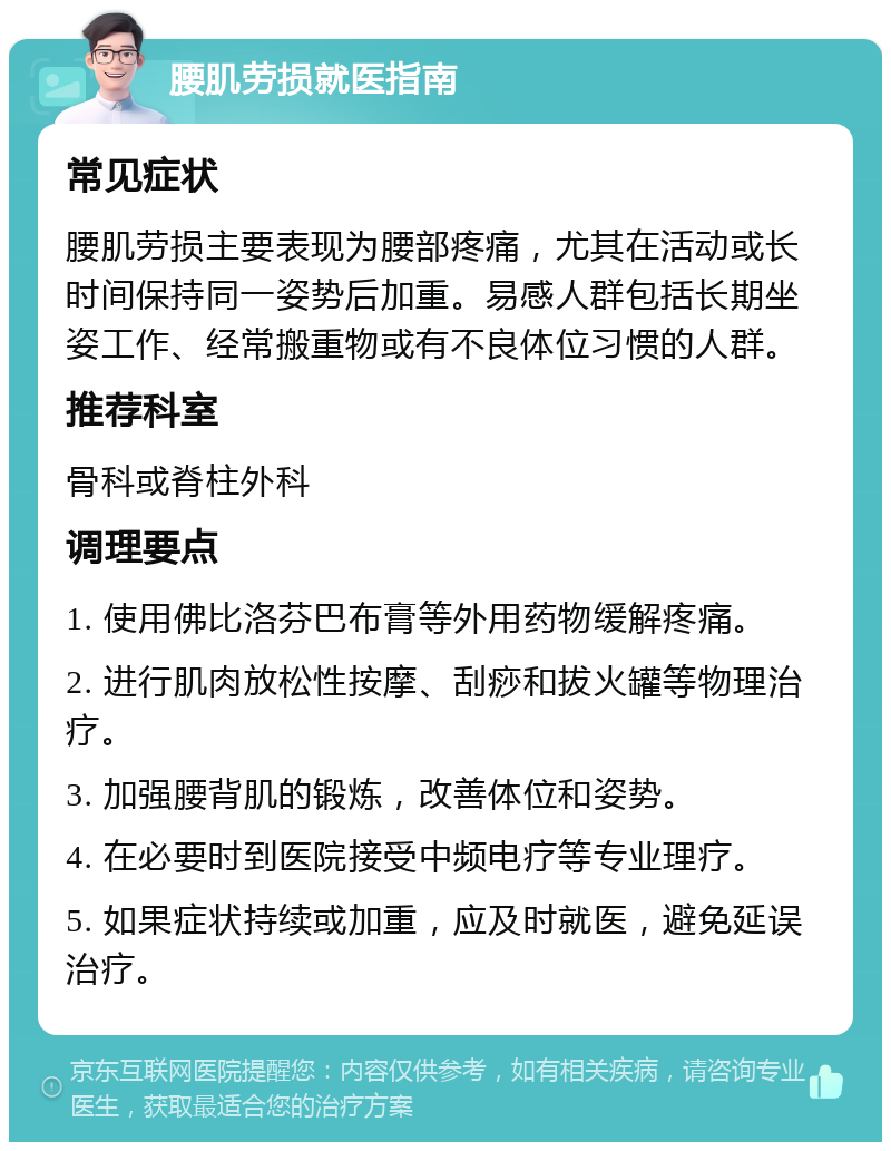 腰肌劳损就医指南 常见症状 腰肌劳损主要表现为腰部疼痛，尤其在活动或长时间保持同一姿势后加重。易感人群包括长期坐姿工作、经常搬重物或有不良体位习惯的人群。 推荐科室 骨科或脊柱外科 调理要点 1. 使用佛比洛芬巴布膏等外用药物缓解疼痛。 2. 进行肌肉放松性按摩、刮痧和拔火罐等物理治疗。 3. 加强腰背肌的锻炼，改善体位和姿势。 4. 在必要时到医院接受中频电疗等专业理疗。 5. 如果症状持续或加重，应及时就医，避免延误治疗。