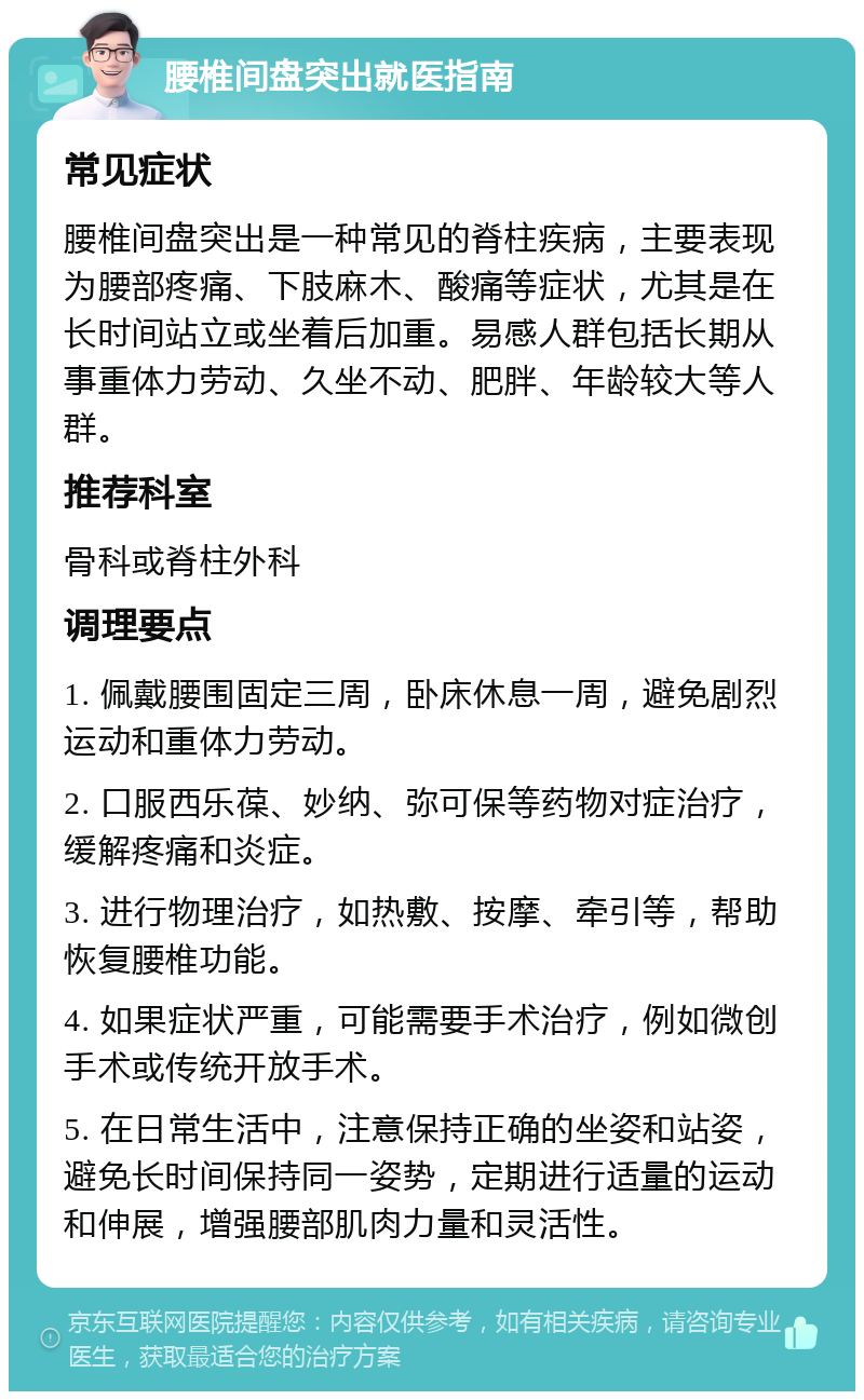 腰椎间盘突出就医指南 常见症状 腰椎间盘突出是一种常见的脊柱疾病，主要表现为腰部疼痛、下肢麻木、酸痛等症状，尤其是在长时间站立或坐着后加重。易感人群包括长期从事重体力劳动、久坐不动、肥胖、年龄较大等人群。 推荐科室 骨科或脊柱外科 调理要点 1. 佩戴腰围固定三周，卧床休息一周，避免剧烈运动和重体力劳动。 2. 口服西乐葆、妙纳、弥可保等药物对症治疗，缓解疼痛和炎症。 3. 进行物理治疗，如热敷、按摩、牵引等，帮助恢复腰椎功能。 4. 如果症状严重，可能需要手术治疗，例如微创手术或传统开放手术。 5. 在日常生活中，注意保持正确的坐姿和站姿，避免长时间保持同一姿势，定期进行适量的运动和伸展，增强腰部肌肉力量和灵活性。