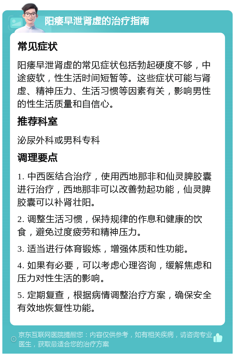 阳痿早泄肾虚的治疗指南 常见症状 阳痿早泄肾虚的常见症状包括勃起硬度不够，中途疲软，性生活时间短暂等。这些症状可能与肾虚、精神压力、生活习惯等因素有关，影响男性的性生活质量和自信心。 推荐科室 泌尿外科或男科专科 调理要点 1. 中西医结合治疗，使用西地那非和仙灵脾胶囊进行治疗，西地那非可以改善勃起功能，仙灵脾胶囊可以补肾壮阳。 2. 调整生活习惯，保持规律的作息和健康的饮食，避免过度疲劳和精神压力。 3. 适当进行体育锻炼，增强体质和性功能。 4. 如果有必要，可以考虑心理咨询，缓解焦虑和压力对性生活的影响。 5. 定期复查，根据病情调整治疗方案，确保安全有效地恢复性功能。