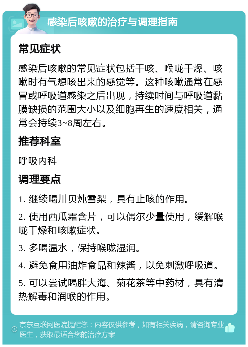 感染后咳嗽的治疗与调理指南 常见症状 感染后咳嗽的常见症状包括干咳、喉咙干燥、咳嗽时有气想咳出来的感觉等。这种咳嗽通常在感冒或呼吸道感染之后出现，持续时间与呼吸道黏膜缺损的范围大小以及细胞再生的速度相关，通常会持续3~8周左右。 推荐科室 呼吸内科 调理要点 1. 继续喝川贝炖雪梨，具有止咳的作用。 2. 使用西瓜霜含片，可以偶尔少量使用，缓解喉咙干燥和咳嗽症状。 3. 多喝温水，保持喉咙湿润。 4. 避免食用油炸食品和辣酱，以免刺激呼吸道。 5. 可以尝试喝胖大海、菊花茶等中药材，具有清热解毒和润喉的作用。