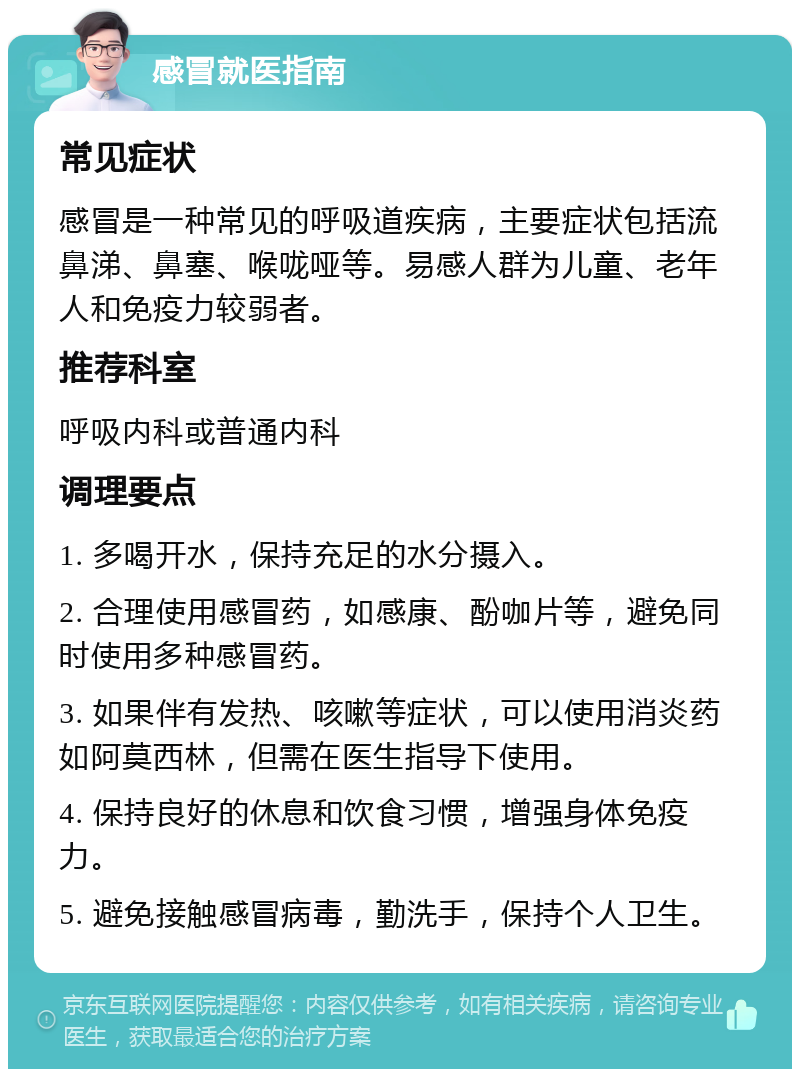 感冒就医指南 常见症状 感冒是一种常见的呼吸道疾病，主要症状包括流鼻涕、鼻塞、喉咙哑等。易感人群为儿童、老年人和免疫力较弱者。 推荐科室 呼吸内科或普通内科 调理要点 1. 多喝开水，保持充足的水分摄入。 2. 合理使用感冒药，如感康、酚咖片等，避免同时使用多种感冒药。 3. 如果伴有发热、咳嗽等症状，可以使用消炎药如阿莫西林，但需在医生指导下使用。 4. 保持良好的休息和饮食习惯，增强身体免疫力。 5. 避免接触感冒病毒，勤洗手，保持个人卫生。