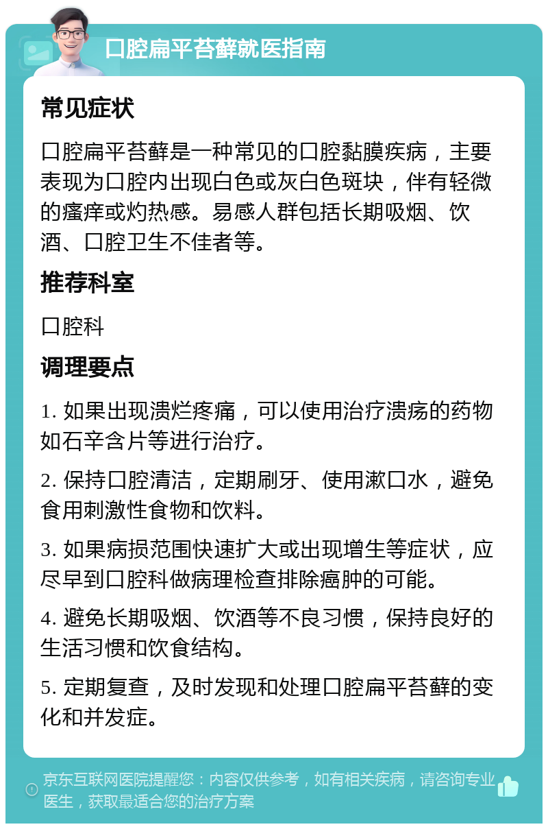 口腔扁平苔藓就医指南 常见症状 口腔扁平苔藓是一种常见的口腔黏膜疾病，主要表现为口腔内出现白色或灰白色斑块，伴有轻微的瘙痒或灼热感。易感人群包括长期吸烟、饮酒、口腔卫生不佳者等。 推荐科室 口腔科 调理要点 1. 如果出现溃烂疼痛，可以使用治疗溃疡的药物如石辛含片等进行治疗。 2. 保持口腔清洁，定期刷牙、使用漱口水，避免食用刺激性食物和饮料。 3. 如果病损范围快速扩大或出现增生等症状，应尽早到口腔科做病理检查排除癌肿的可能。 4. 避免长期吸烟、饮酒等不良习惯，保持良好的生活习惯和饮食结构。 5. 定期复查，及时发现和处理口腔扁平苔藓的变化和并发症。