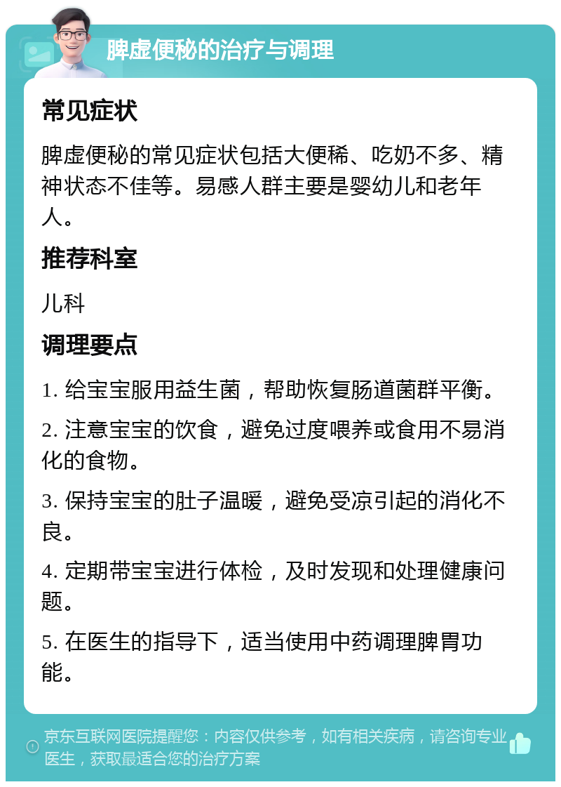 脾虚便秘的治疗与调理 常见症状 脾虚便秘的常见症状包括大便稀、吃奶不多、精神状态不佳等。易感人群主要是婴幼儿和老年人。 推荐科室 儿科 调理要点 1. 给宝宝服用益生菌，帮助恢复肠道菌群平衡。 2. 注意宝宝的饮食，避免过度喂养或食用不易消化的食物。 3. 保持宝宝的肚子温暖，避免受凉引起的消化不良。 4. 定期带宝宝进行体检，及时发现和处理健康问题。 5. 在医生的指导下，适当使用中药调理脾胃功能。